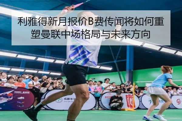 利雅得新月报价B费传闻将如何重塑曼联中场格局与未来方向