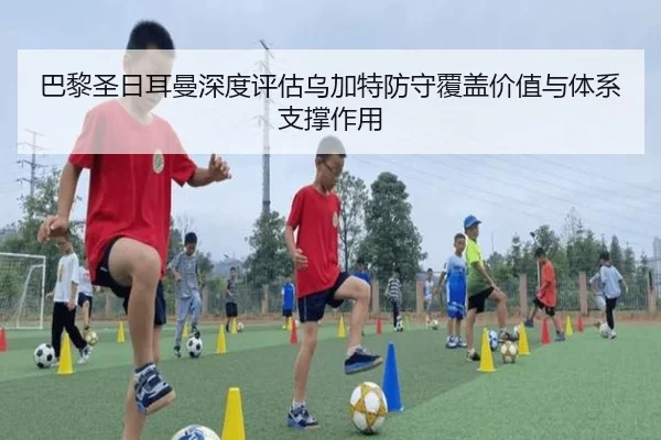 巴黎圣日耳曼深度评估乌加特防守覆盖价值与体系支撑作用