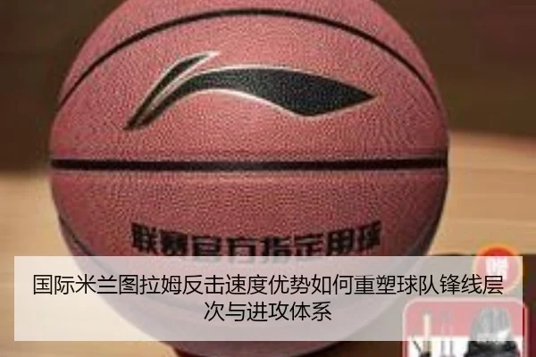 国际米兰图拉姆反击速度优势如何重塑球队锋线层次与进攻体系 | kaiyun