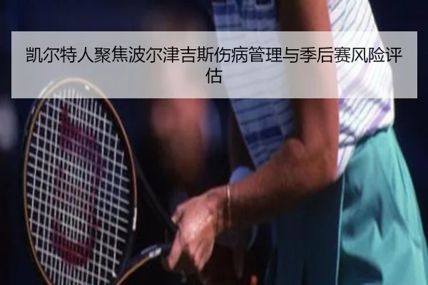 凯尔特人聚焦波尔津吉斯伤病管理与季后赛风险评估（kaiyun）