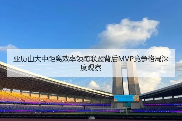 亚历山大中距离效率领跑联盟背后MVP竞争格局深度观察