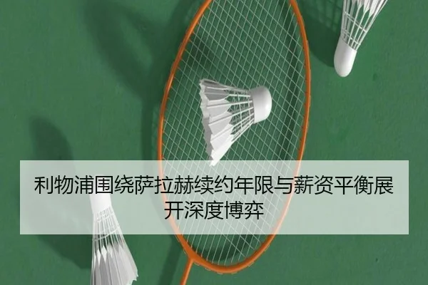 利物浦围绕萨拉赫续约年限与薪资平衡展开深度博弈