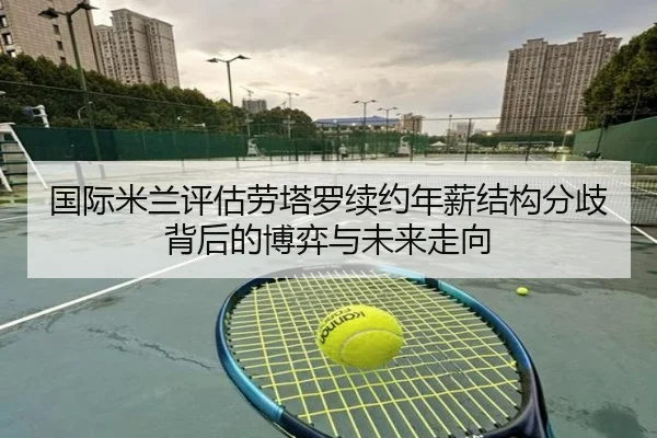 国际米兰评估劳塔罗续约年薪结构分歧背后的博弈与未来走向（kaiyun）
