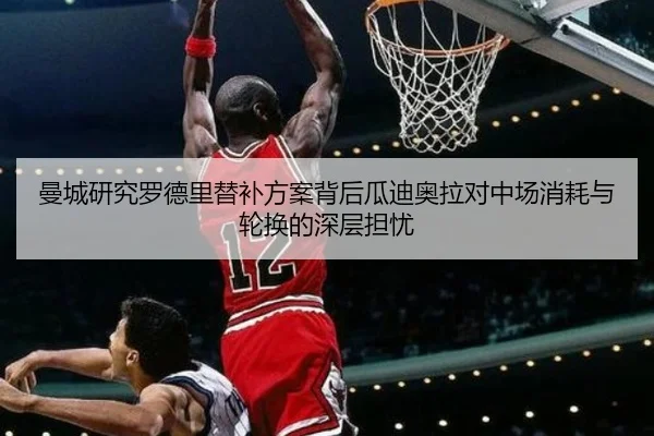 曼城研究罗德里替补方案背后瓜迪奥拉对中场消耗与轮换的深层担忧（kaiyun）